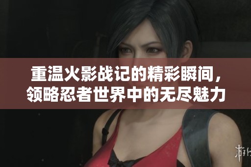 重温火影战记的精彩瞬间，领略忍者世界中的无尽魅力与挑战