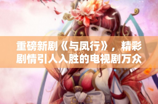 重磅新剧《与凤行》，精彩剧情引人入胜的电视剧万众期待中！