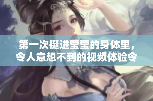 第一次挺进莹莹的身体里，令人意想不到的视频体验令人难以忘怀