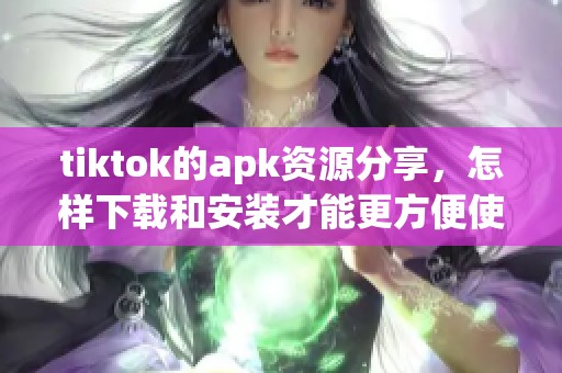 tiktok的apk资源分享，怎样下载和安装才能更方便使用呢