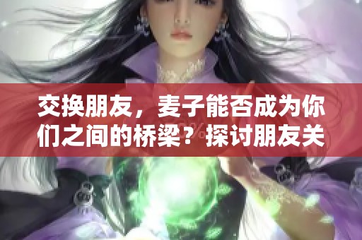 交换朋友，麦子能否成为你们之间的桥梁？探讨朋友关系的微妙之处