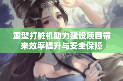 重型打桩机助力建设项目带来效率提升与安全保障