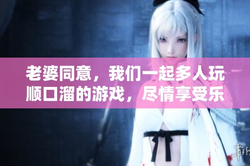 老婆同意，我们一起多人玩顺口溜的游戏，尽情享受乐趣吧！