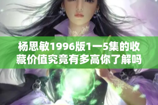 杨思敏1996版1一5集的收藏价值究竟有多高你了解吗