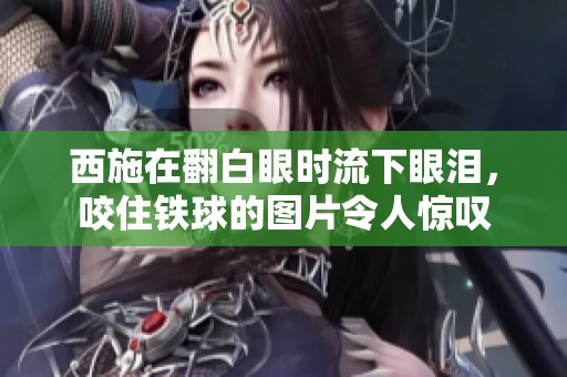 西施在翻白眼时流下眼泪，咬住铁球的图片令人惊叹