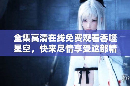 全集高清在线免费观看吞噬星空，快来尽情享受这部精彩之作！