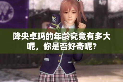 降央卓玛的年龄究竟有多大呢，你是否好奇呢？
