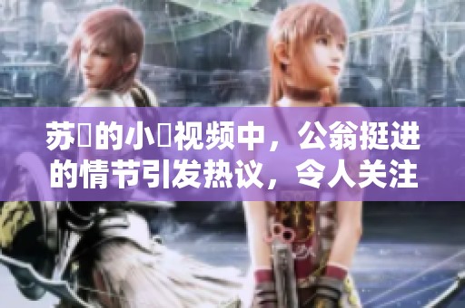 苏玥的小泬视频中，公翁挺进的情节引发热议，令人关注。