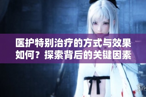 医护特别治疗的方式与效果如何？探索背后的关键因素和影响。