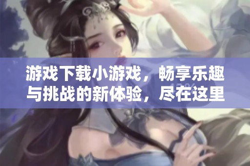 游戏下载小游戏，畅享乐趣与挑战的新体验，尽在这里！