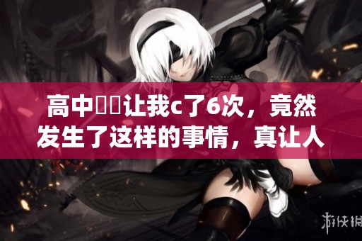 高中妺妺让我c了6次，竟然发生了这样的事情，真让人惊讶不已(1)
