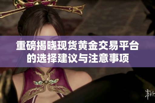 重磅揭晓现货黄金交易平台的选择建议与注意事项