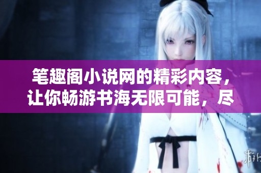 笔趣阁小说网的精彩内容，让你畅游书海无限可能，尽情享受阅读乐趣。