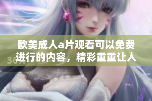 欧美****观看可以免费进行的内容，精彩重重让人欲罢不能