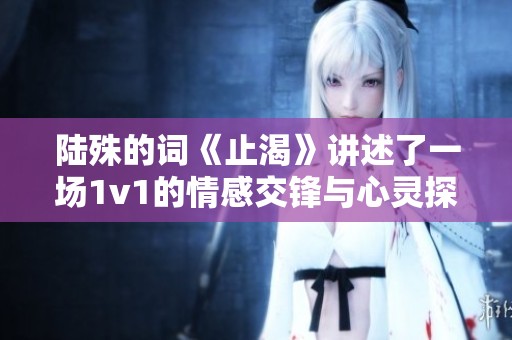 陆殊的词《止渴》讲述了一场1v1的情感交锋与心灵探索
