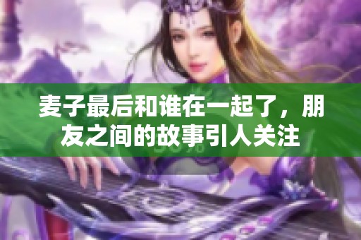 麦子最后和谁在一起了，朋友之间的故事引人关注