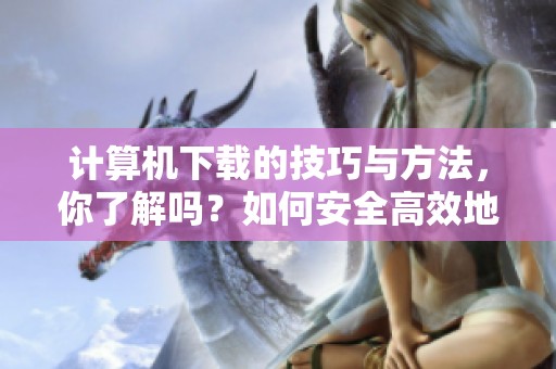 计算机下载的技巧与方法，你了解吗？如何安全高效地进行计算机下载呢？