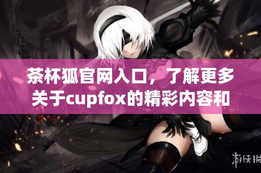 茶杯狐官网入口，了解更多关于cupfox的精彩内容和服务信息