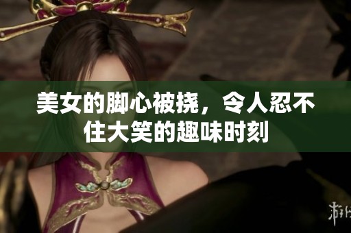 美女的脚心被挠，令人忍不住大笑的趣味时刻