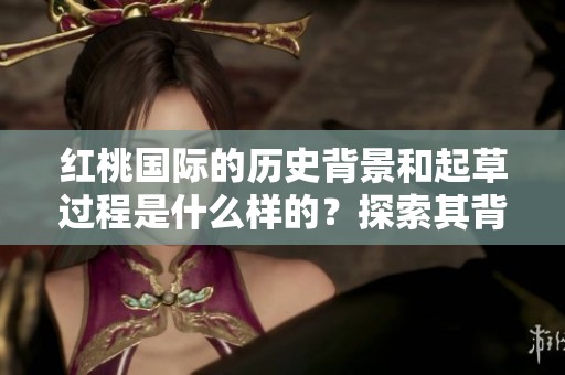 红桃国际的历史背景和起草过程是什么样的？探索其背后的故事与渊源。