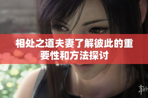 相处之道夫妻了解彼此的重要性和方法探讨