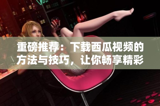 重磅推荐：下载西瓜视频的方法与技巧，让你畅享精彩内容