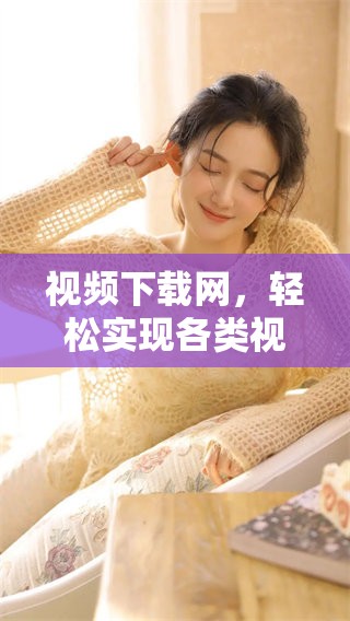 视频下载网，轻松实现各类视频下载，随时随地观看精彩内容