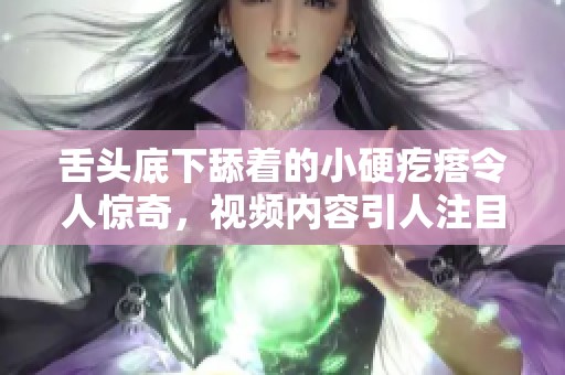 舌头底下舔着的小硬疙瘩令人惊奇，视频内容引人注目