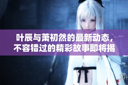 叶辰与萧初然的最新动态，不容错过的精彩故事即将揭晓