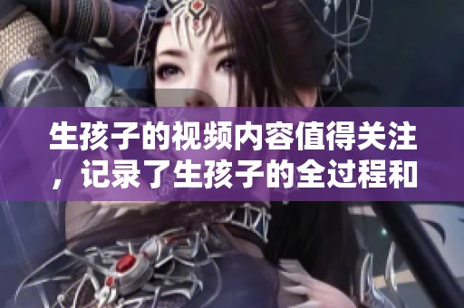 生孩子的视频内容值得关注，记录了生孩子的全过程和感人瞬间