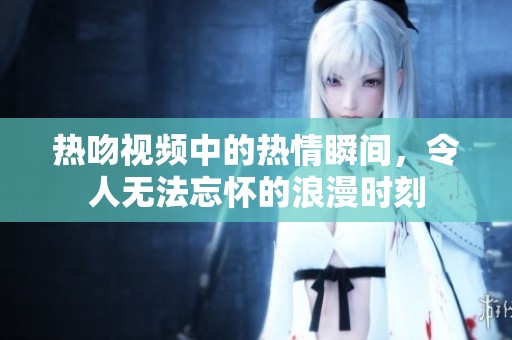 热吻视频中的热情瞬间，令人无法忘怀的浪漫时刻