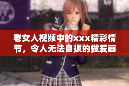 老女人视频中的xxx精彩情节，令人无法自拔的做爰画面展示出来
