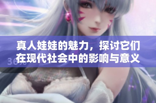 真人娃娃的魅力，探讨它们在现代社会中的影响与意义