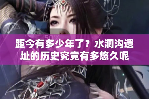 距今有多少年了？水洞沟遗址的历史究竟有多悠久呢