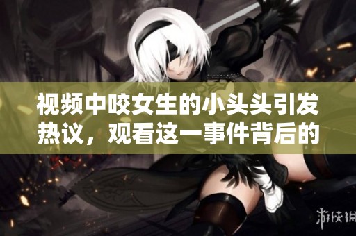视频中咬女生的小头头引发热议，观看这一事件背后的故事不容错过。