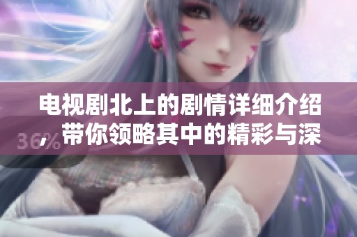 电视剧北上的剧情详细介绍，带你领略其中的精彩与深刻内涵