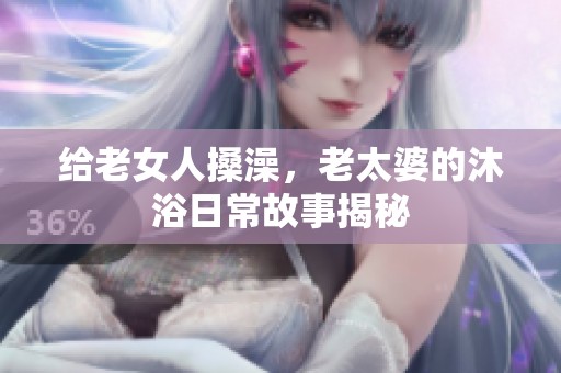 给老女人搡澡，老太婆的沐浴日常故事揭秘