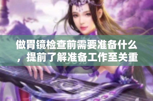 做胃镜检查前需要准备什么，提前了解准备工作至关重要