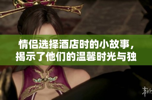 情侣选择酒店时的小故事，揭示了他们的温馨时光与独特体验