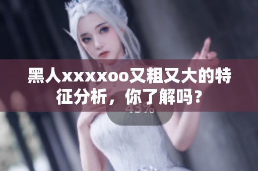黑人xxxxoo又粗又大的特征分析，你了解吗？