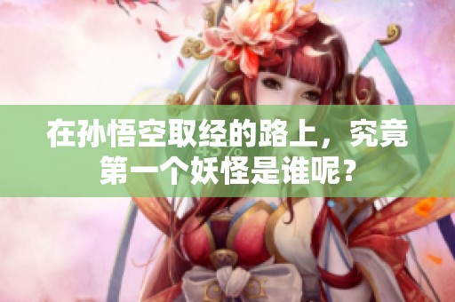 在孙悟空取经的路上，究竟第一个妖怪是谁呢？