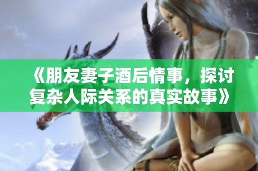 《朋友妻子酒后情事，探讨复杂人际关系的真实故事》