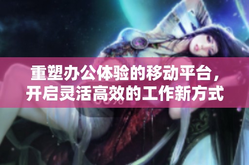 重塑办公体验的移动平台，开启灵活高效的工作新方式