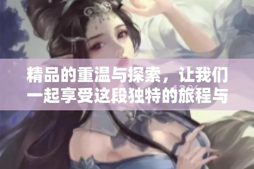 精品的重温与探索，让我们一起享受这段独特的旅程与时光！