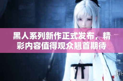 黑人系列新作正式发布，精彩内容值得观众翘首期待