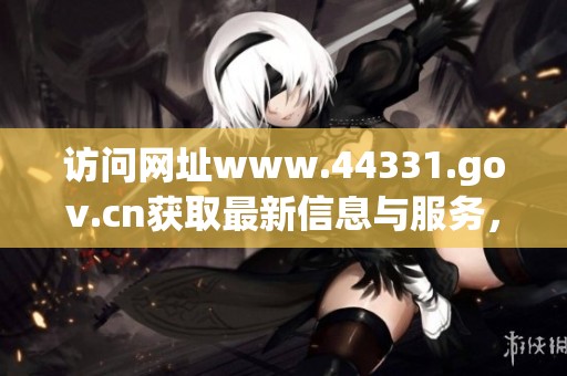 访问网址www.44331.gov.cn获取最新信息与服务，助您轻松解决问题。