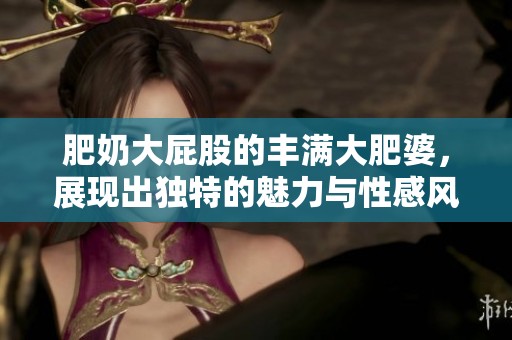 肥奶大屁股的丰满大肥婆，展现出独特的魅力与性感风姿！