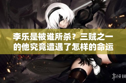 李乐是被谁所杀？三贼之一的他究竟遭遇了怎样的命运