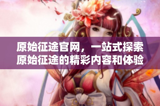 原始征途官网，一站式探索原始征途的精彩内容和体验