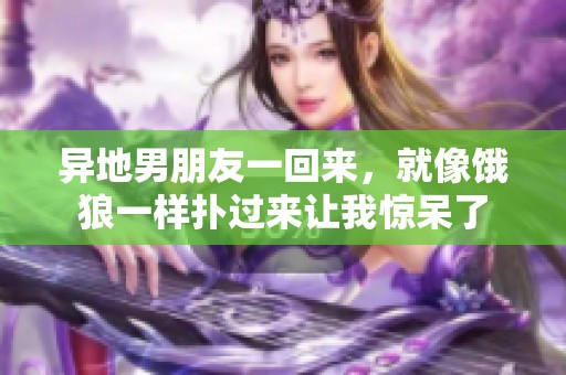 异地男朋友一回来，就像饿狼一样扑过来让我惊呆了
